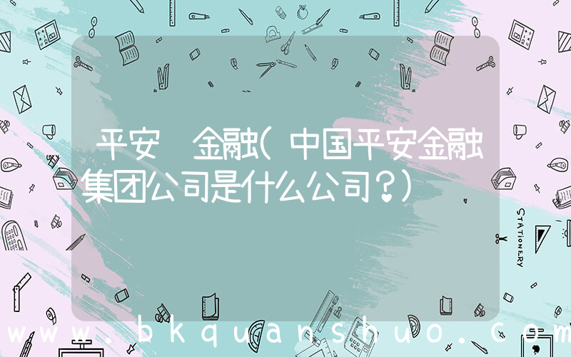 平安 金融(中国平安金融集团公司是什么公司？)